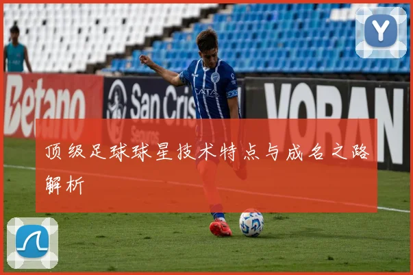 顶级足球球星技术特点与成名之路解析