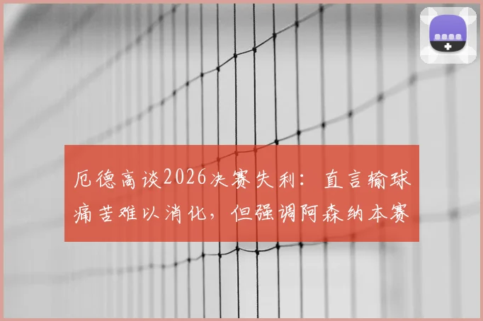厄德高谈2026决赛失利：直言输球痛苦难以消化，但强调阿森纳本赛季成就不容忽视，队长心态全解析
