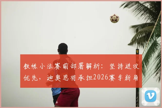 教练小法赛前部署解析：坚持进攻优先，迪奥恩将承担2026赛季新角色，球队战术调整全面解读