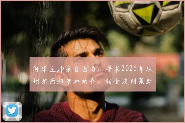 河床主帅亲自出马,寻求2026年从切尔西租借加纳乔,转会谈判最新进展分析