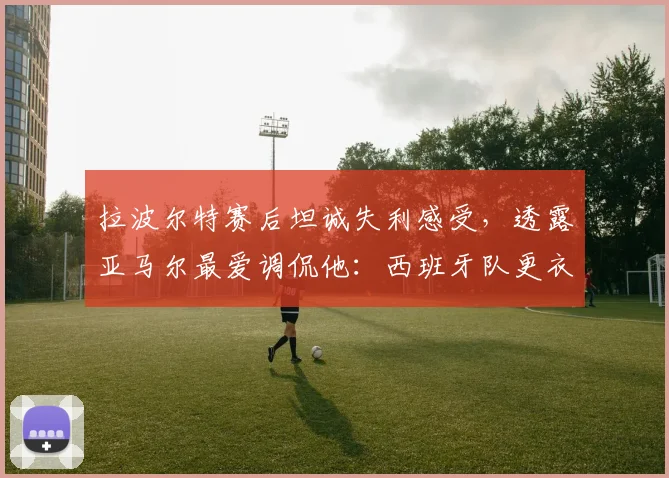 拉波尔特赛后坦诚失利感受，透露亚马尔最爱调侃他：西班牙队更衣室关系如何？