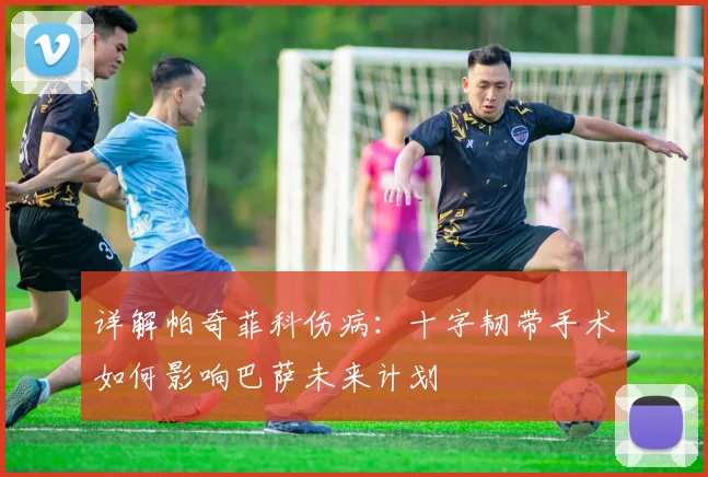 详解帕奇菲科伤病:十字韧带手术如何影响巴萨未来计划