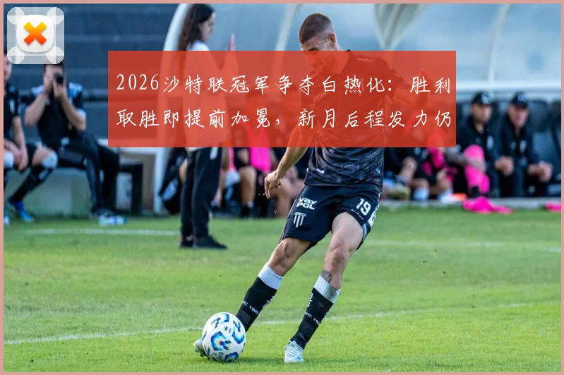 2026沙特联冠军争夺白热化：胜利取胜即提前加冕，新月后程发力仍存逆转可能