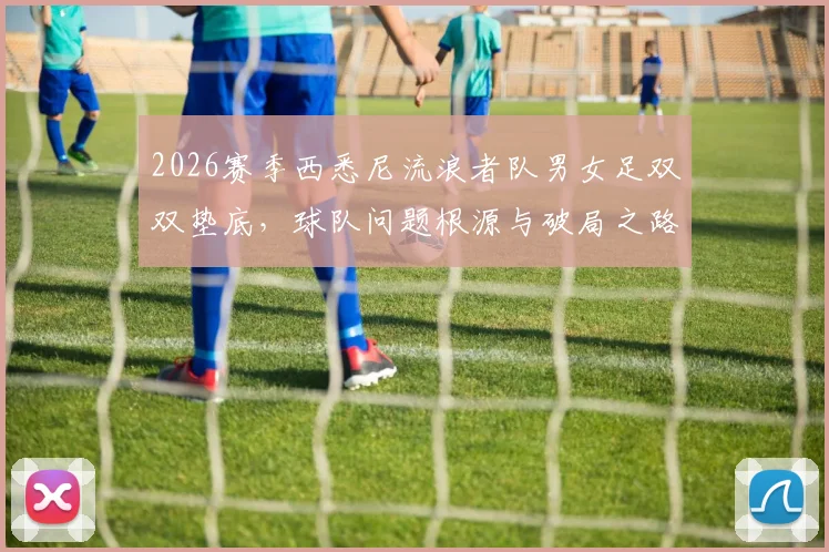 2026赛季西悉尼流浪者队男女足双双垫底，球队问题根源与破局之路深度探讨