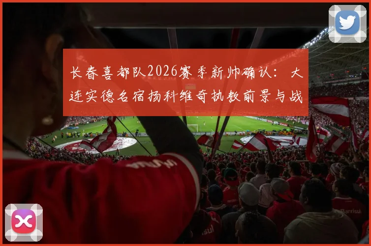 长春喜都队2026赛季新帅确认：大连实德名宿扬科维奇执教前景与战术风格全面分析