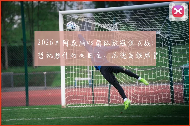 2026年阿森纳vs葡体欧冠焦点战：哲凯赖什对决旧主，厄德高缺席首发阵容详解与赛前预测