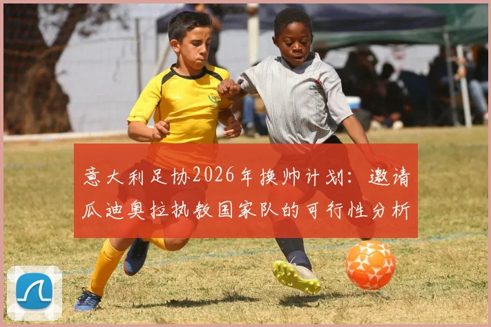 意大利足协2026年换帅计划:邀请瓜迪奥拉执教国家队的可行性分析与潜在挑战