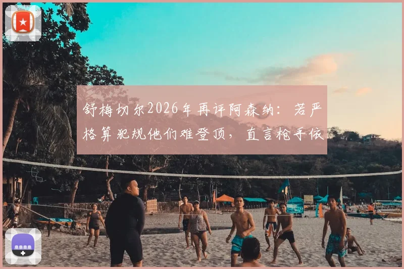 舒梅切尔2026年再评阿森纳：若严格算犯规他们难登顶，直言枪手依赖小动作获利引争议