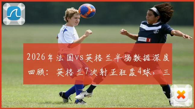 2026年法国vs英格兰半场数据深度回顾:英格兰7次射正狂轰4球,三狮军团进攻效率有多恐怖?