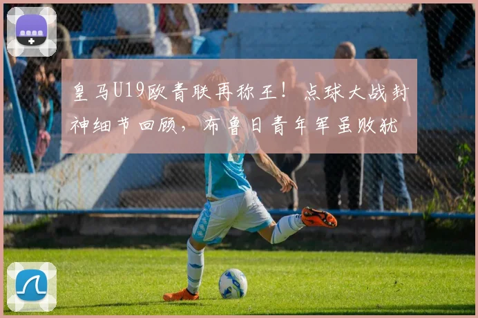 皇马U19欧青联再称王!点球大战封神细节回顾,布鲁日青年军虽败犹荣