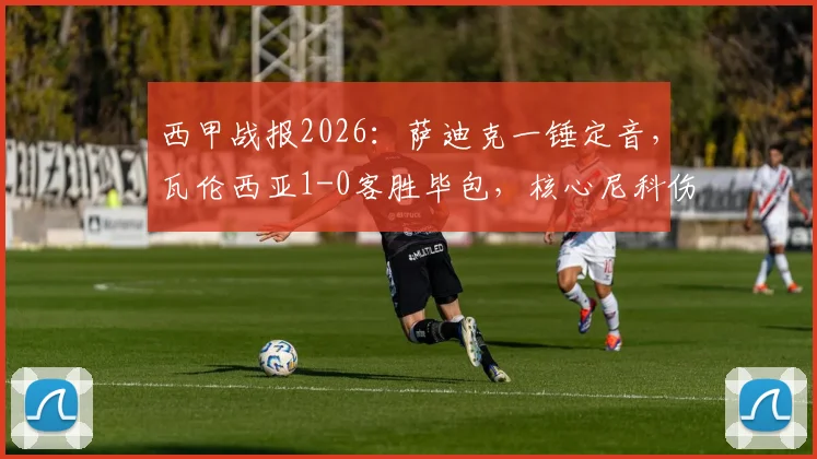 西甲战报2026：萨迪克一锤定音，瓦伦西亚1-0客胜毕包，核心尼科伤退引担忧