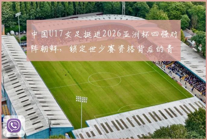 中国U17女足挺进2026亚洲杯四强对阵朝鲜，锁定世少赛资格背后的青训启示与看点