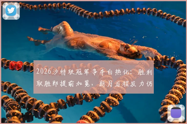2026沙特联冠军争夺白热化:胜利取胜即提前加冕,新月后程发力仍存逆转可能