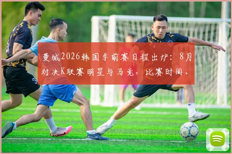 曼城2026韩国季前赛日程出炉：8月对决K联赛明星与马竞，比赛时间、门票购买及阵容前瞻全指南