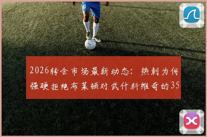 2026转会市场最新动态:热刺为何强硬拒绝布莱顿对武什科维奇的3500万欧报价,克罗地亚后卫身价引热议