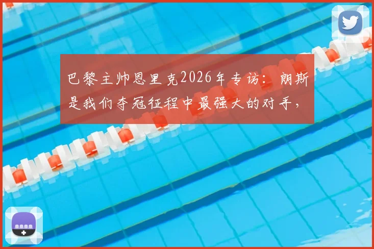 巴黎主帅恩里克2026年专访:朗斯是我们夺冠征程中最强大的对手,这个联赛冠军是三个里最难的一个