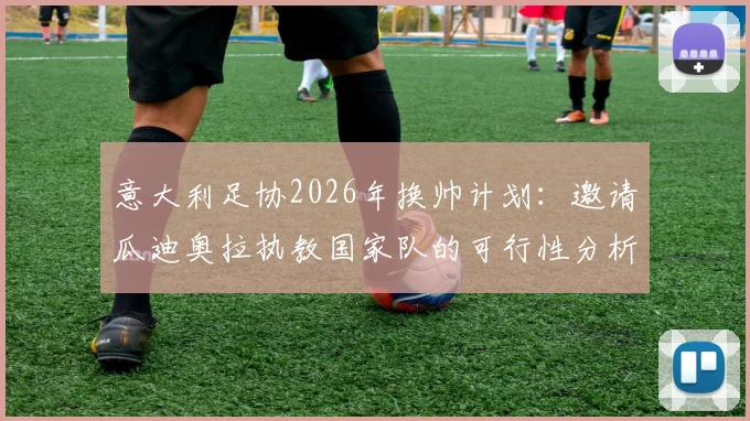 意大利足协2026年换帅计划：邀请瓜迪奥拉执教国家队的可行性分析与潜在挑战