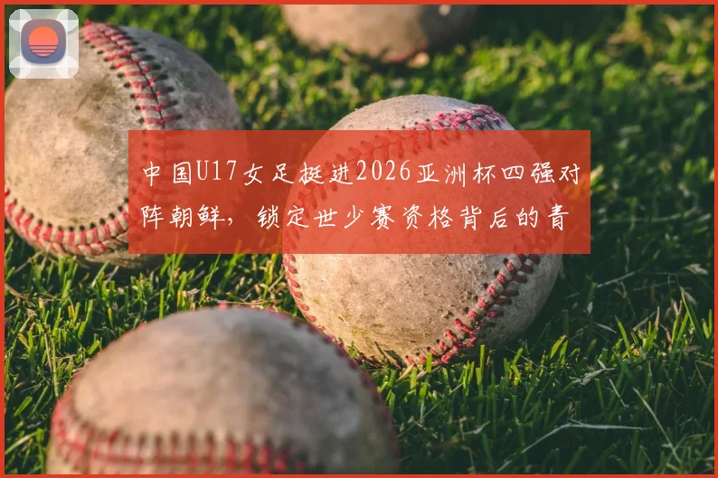 中国U17女足挺进2026亚洲杯四强对阵朝鲜,锁定世少赛资格背后的青训启示与看点