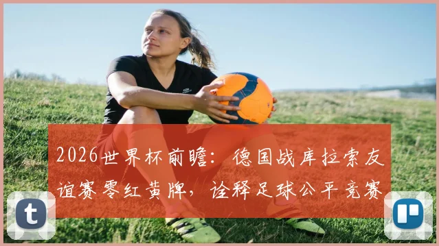 2026世界杯前瞻：德国战库拉索友谊赛零红黄牌，诠释足球公平竞赛真谛