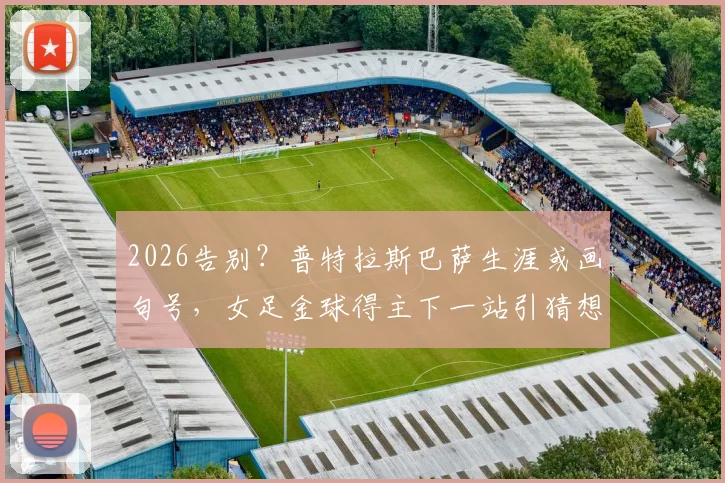 2026告别？普特拉斯巴萨生涯或画句号，女足金球得主下一站引猜想，附生涯关键数据解析