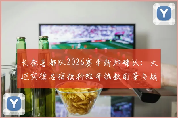 长春喜都队2026赛季新帅确认：大连实德名宿扬科维奇执教前景与战术风格全面分析