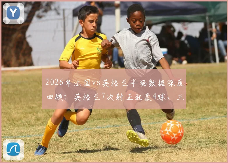 2026年法国vs英格兰半场数据深度回顾：英格兰7次射正狂轰4球，三狮军团进攻效率有多恐怖？