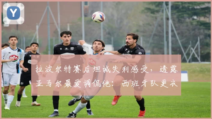 拉波尔特赛后坦诚失利感受，透露亚马尔最爱调侃他：西班牙队更衣室关系如何？
