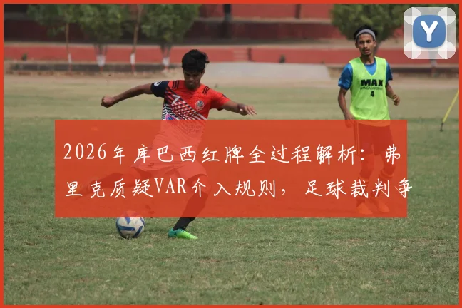2026年库巴西红牌全过程解析:弗里克质疑VAR介入规则,足球裁判争议案例深度盘点