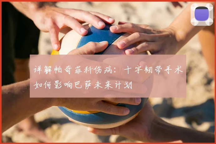 详解帕奇菲科伤病：十字韧带手术如何影响巴萨未来计划